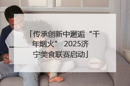 传承创新中邂逅“千年烟火” 2025济宁美食联赛启动