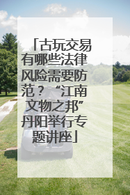 古玩交易有哪些法律风险需要防范？“江南文物之邦”丹阳举行专题讲座