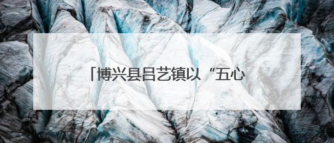 博兴县吕艺镇以“五心工程”为引领 谱写“心安城市”建设新篇章