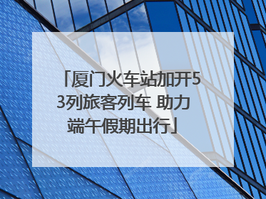 厦门火车站加开53列旅客列车 助力端午假期出行