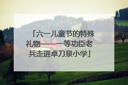 六一儿童节的特殊礼物——一等功臣老兵走进卓刀泉小学