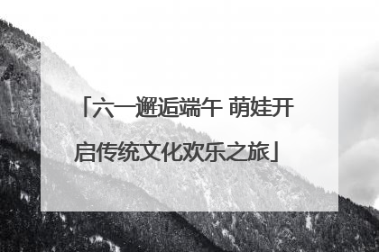 六一邂逅端午 萌娃开启传统文化欢乐之旅