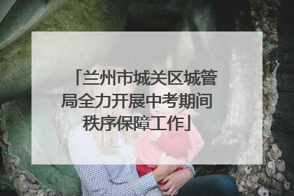 兰州市城关区城管局全力开展中考期间秩序保障工作
