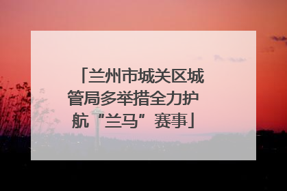 兰州市城关区城管局多举措全力护航“兰马”赛事