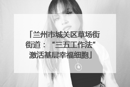 兰州市城关区草场街街道：“三五工作法”激活基层幸福细胞