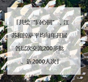共绘“同心圆”，江苏和拉萨平均每年开展各层次交流200多批、近2000人次