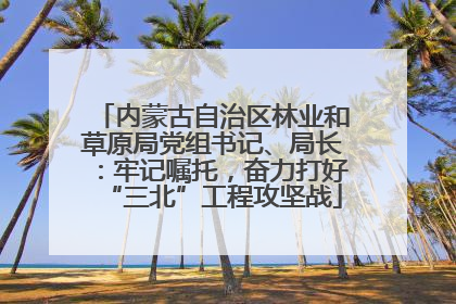 内蒙古自治区林业和草原局党组书记、局长：牢记嘱托，奋力打好“三北”工程攻坚战