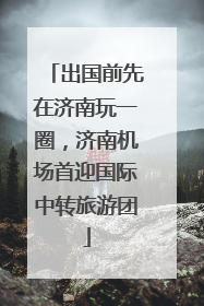 出国前先在济南玩一圈，济南机场首迎国际中转旅游团