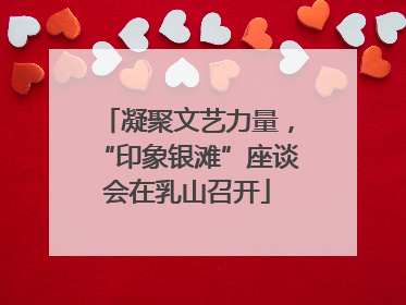 凝聚文艺力量，“印象银滩”座谈会在乳山召开