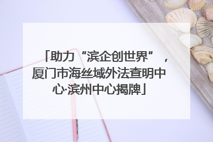 助力“滨企创世界”，厦门市海丝域外法查明中心·滨州中心揭牌