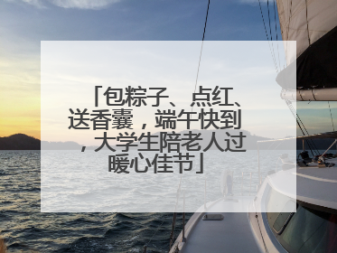 包粽子、点红、送香囊，端午快到，大学生陪老人过暖心佳节