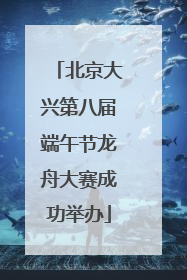 北京大兴第八届端午节龙舟大赛成功举办