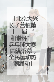 北京大兴长子营镇第十一届 “和谐杯” 乒乓球大赛圆满落幕，全民运动热潮涌动