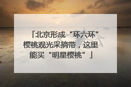 北京形成“环六环”樱桃观光采摘带，这里能买“明星樱桃”