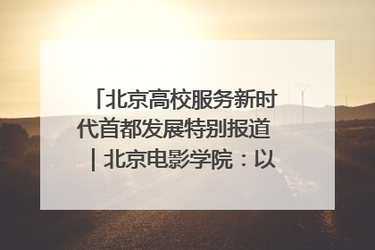 北京高校服务新时代首都发展特别报道｜北京电影学院：以光影为笔 绘就首都高质量发展新画卷