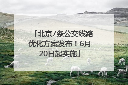 北京7条公交线路优化方案发布！6月20日起实施