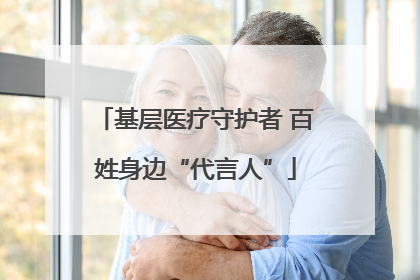 基层医疗守护者 百姓身边“代言人”