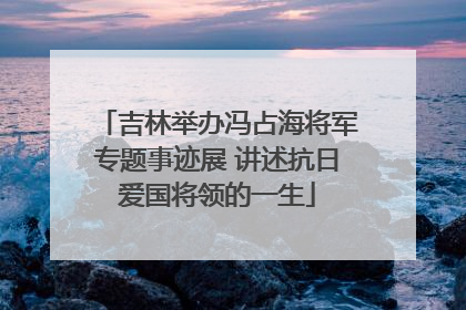 吉林举办冯占海将军专题事迹展 讲述抗日爱国将领的一生