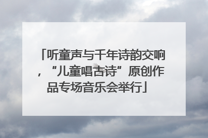 听童声与千年诗韵交响，“儿童唱古诗”原创作品专场音乐会举行