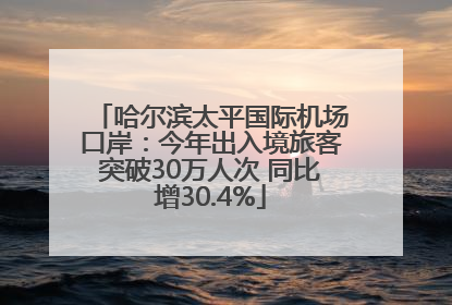 哈尔滨太平国际机场口岸：今年出入境旅客突破30万人次 同比增30.4%