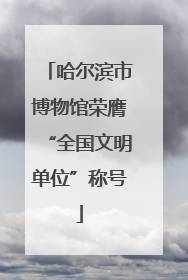 哈尔滨市博物馆荣膺“全国文明单位”称号