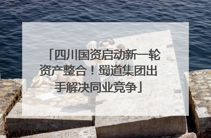 四川国资启动新一轮资产整合！蜀道集团出手解决同业竞争