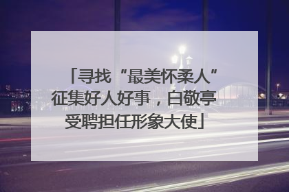 寻找“最美怀柔人”征集好人好事，白敬亭受聘担任形象大使