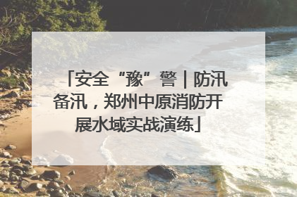 安全“豫”警｜防汛备汛，郑州中原消防开展水域实战演练