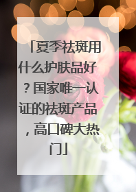 夏季祛斑用什么护肤品好？国家唯一认证的祛斑产品，高口碑大热门
