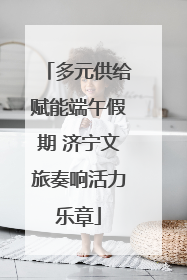 多元供给赋能端午假期 济宁文旅奏响活力乐章