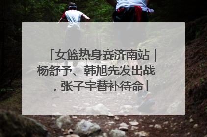 女篮热身赛济南站｜杨舒予、韩旭先发出战，张子宇替补待命