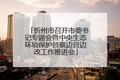 忻州市召开市委书记专题会暨中央生态环境保护督察边督边改工作推进会