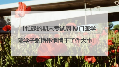忙碌的期末考试周 厦门医学院学子张艳伟悄悄干了件大事