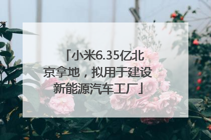 小米6.35亿北京拿地，拟用于建设新能源汽车工厂