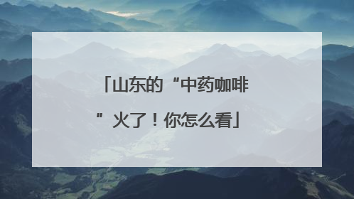 山东的“中药咖啡”火了！你怎么看