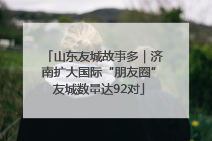 山东友城故事多｜济南扩大国际“朋友圈”友城数量达92对