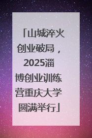 山城淬火创业破局，2025淄博创业训练营重庆大学圆满举行