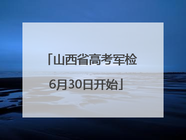 山西省高考军检6月30日开始