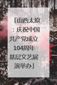 山西太原：庆祝中国共产党成立104周年基层文艺展演举办