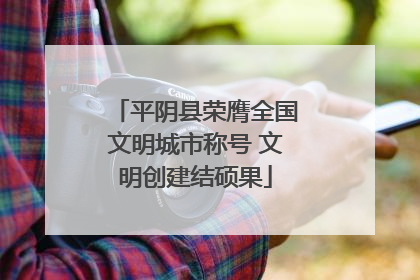 平阴县荣膺全国文明城市称号 文明创建结硕果