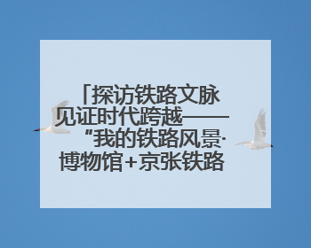 探访铁路文脉 见证时代跨越——“我的铁路风景·博物馆+京张铁路文化之旅”活动在京启动