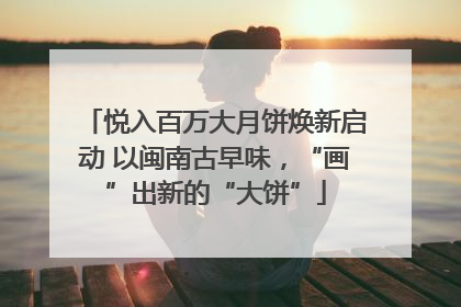 悦入百万大月饼焕新启动 以闽南古早味，“画”出新的“大饼”