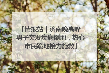 情报站｜济南晚高峰一男子突发疾病倒地，热心市民跪地接力施救