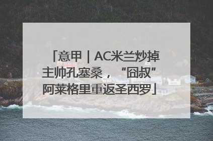 意甲｜AC米兰炒掉主帅孔塞桑，“囧叔”阿莱格里重返圣西罗