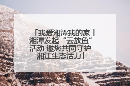 我爱湘潭我的家丨湘潭发起“云放鱼”活动 邀您共同守护湘江生态活力