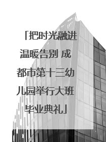把时光融进温暖告别 成都市第十三幼儿园举行大班毕业典礼