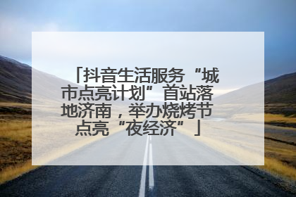抖音生活服务“城市点亮计划”首站落地济南，举办烧烤节点亮“夜经济”