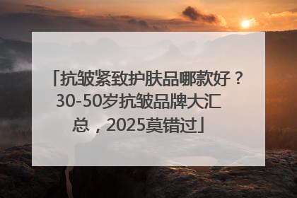 抗皱紧致护肤品哪款好？30-50岁抗皱品牌大汇总，2025莫错过