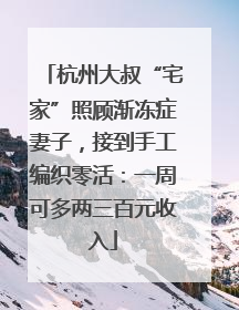 杭州大叔“宅家”照顾渐冻症妻子，接到手工编织零活：一周可多两三百元收入