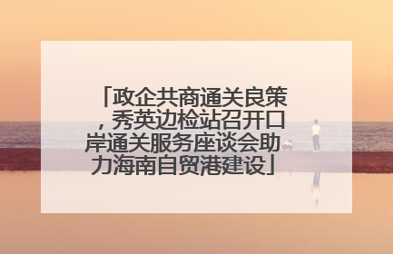 政企共商通关良策，秀英边检站召开口岸通关服务座谈会助力海南自贸港建设